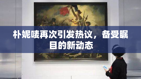 朴妮唛再次引发热议，备受瞩目的新动态