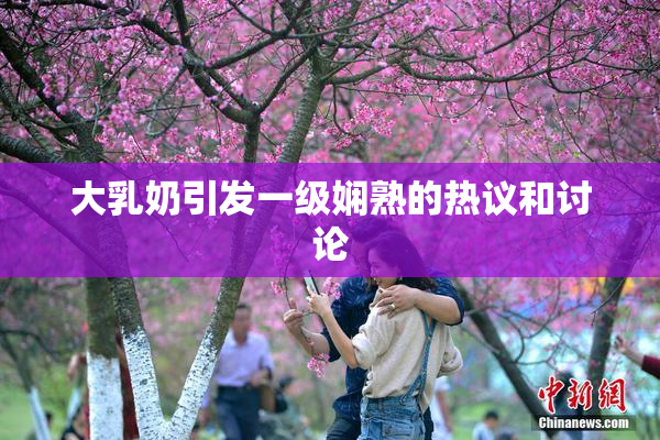 大乳奶引发一级娴熟的热议和讨论