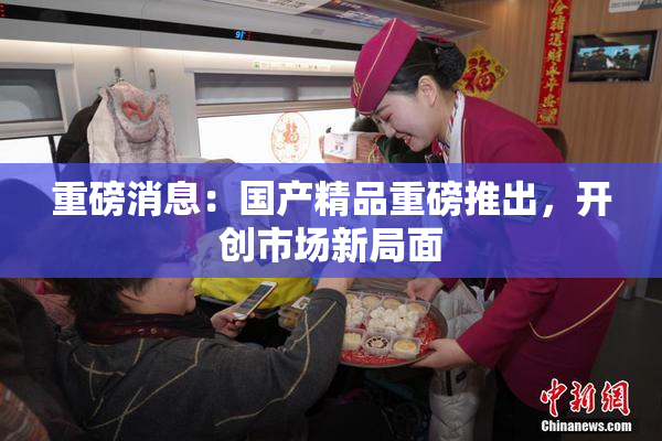 重磅消息：国产精品重磅推出，开创市场新局面