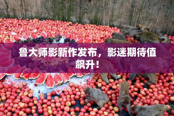 鲁大师影新作发布，影迷期待值飙升！