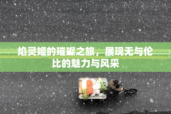 焰灵姬的璀璨之旅，展现无与伦比的魅力与风采