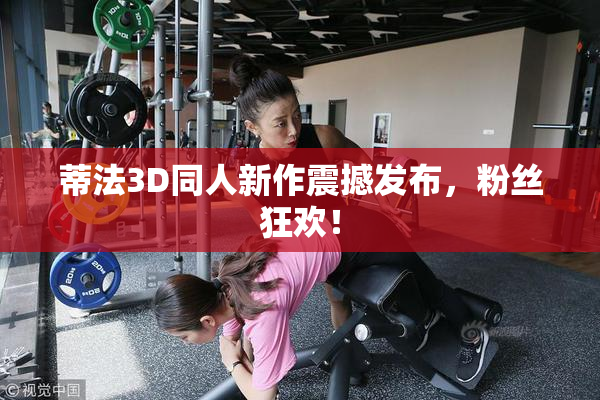 蒂法3D同人新作震撼发布，粉丝狂欢！