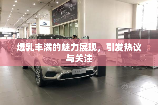 爆乳丰满的魅力展现，引发热议与关注
