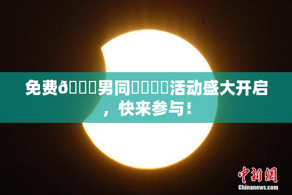 免费🔞男同❌‌❌‌活动盛大开启，快来参与！