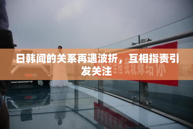 日韩间的关系再遇波折，互相指责引发关注