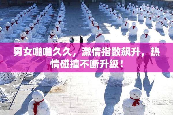 男女啪啪久久，激情指数飙升，热情碰撞不断升级！