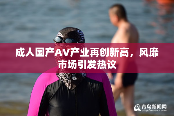 成人国产AV产业再创新高，风靡市场引发热议