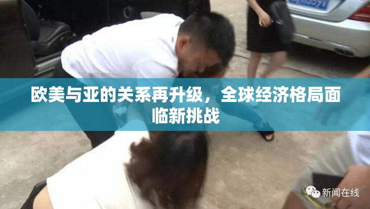 欧美与亚的关系再升级，全球经济格局面临新挑战