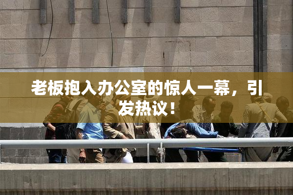 老板抱入办公室的惊人一幕，引发热议！