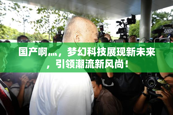 国产啊灬，梦幻科技展现新未来，引领潮流新风尚！