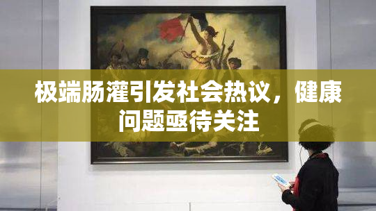 极端肠灌引发社会热议，健康问题亟待关注