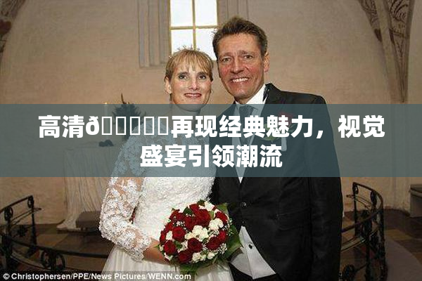 高清🔞❌‌再现经典魅力，视觉盛宴引领潮流