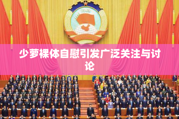 少萝裸体自慰引发广泛关注与讨论