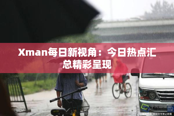 Xman每日新视角：今日热点汇总精彩呈现