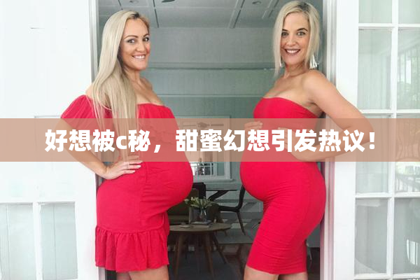 好想被c秘，甜蜜幻想引发热议！