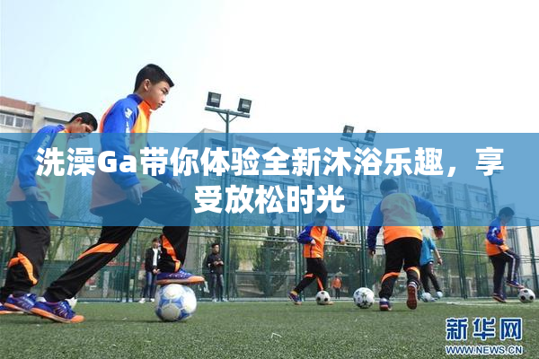 洗澡Ga带你体验全新沐浴乐趣，享受放松时光