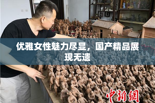 优雅女性魅力尽显，国产精品展现无遗