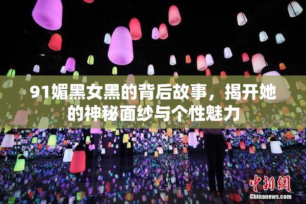 91媚黑女黑的背后故事，揭开她的神秘面纱与个性魅力