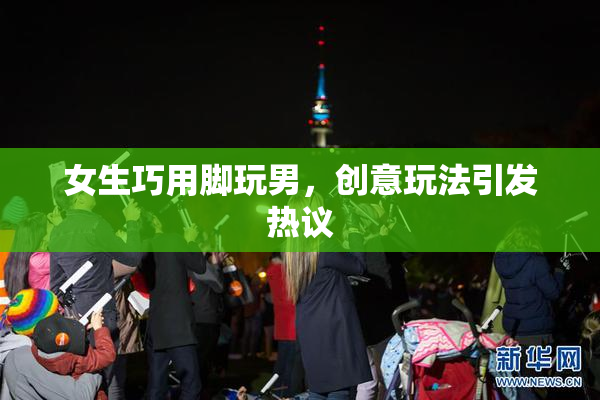 女生巧用脚玩男，创意玩法引发热议