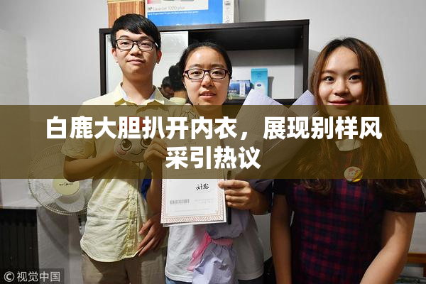 白鹿大胆扒开内衣，展现别样风采引热议