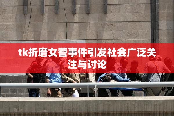 tk折磨女警事件引发社会广泛关注与讨论