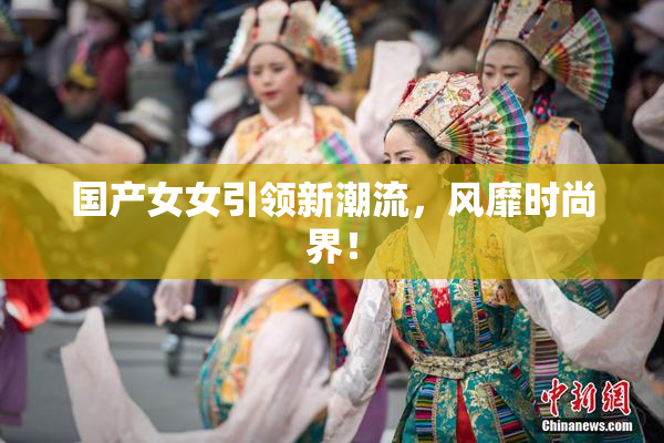 国产女女引领新潮流，风靡时尚界！