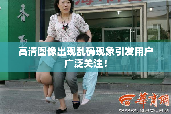 高清图像出现乱码现象引发用户广泛关注！