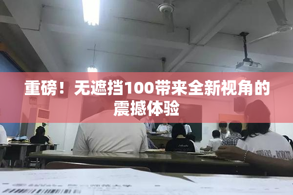 重磅！无遮挡100带来全新视角的震撼体验