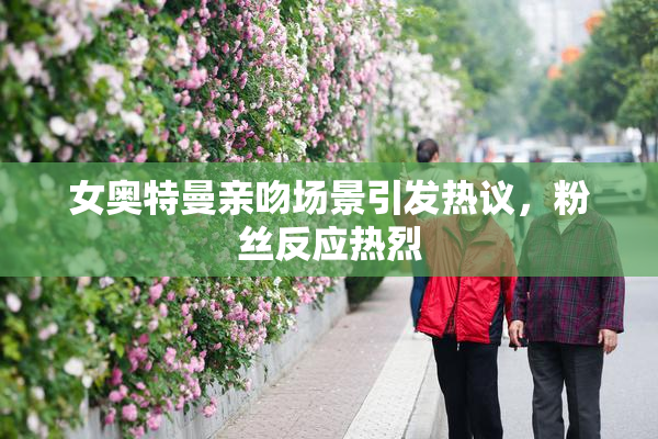 女奥特曼亲吻场景引发热议，粉丝反应热烈