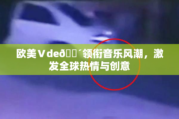 欧美Ⅴde🔴领衔音乐风潮，激发全球热情与创意