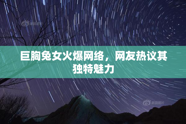 巨胸兔女火爆网络，网友热议其独特魅力