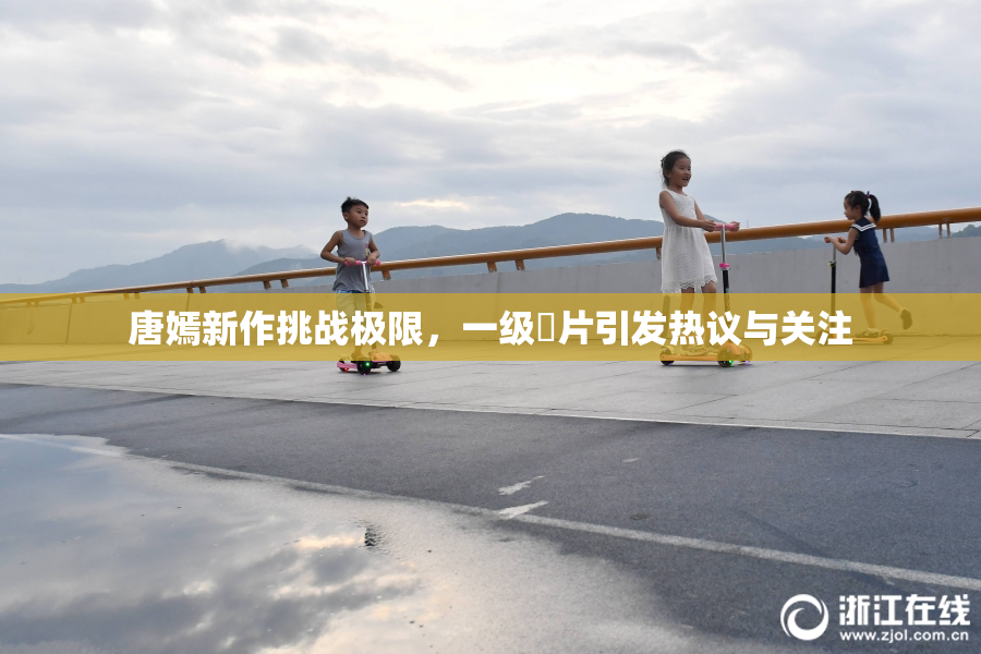 唐嫣新作挑战极限，一级婬片引发热议与关注
