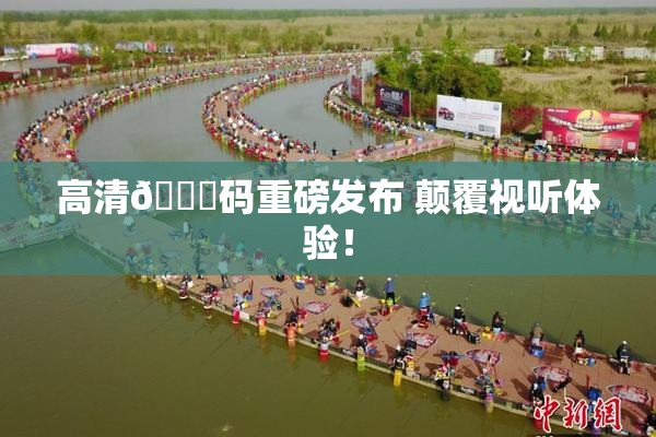 高清🈚码重磅发布 颠覆视听体验！