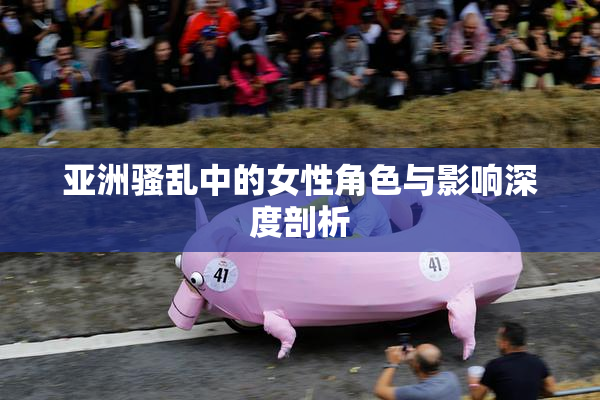 亚洲骚乱中的女性角色与影响深度剖析