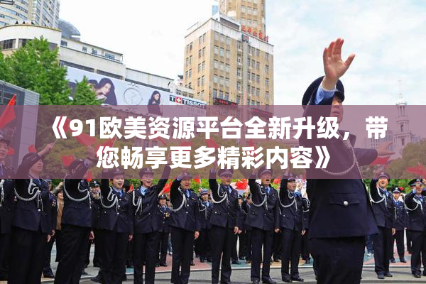 《91欧美资源平台全新升级，带您畅享更多精彩内容》