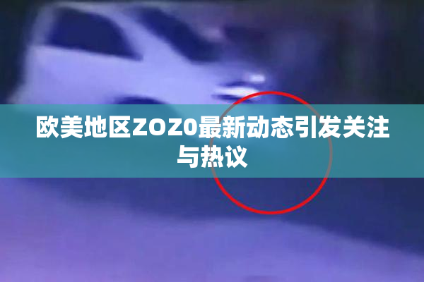 欧美地区ZOZ0最新动态引发关注与热议