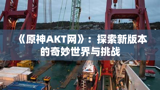 《原神AKT网》：探索新版本的奇妙世界与挑战