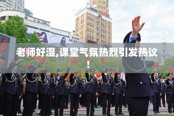 老师好湿,课堂气氛热烈引发热议！