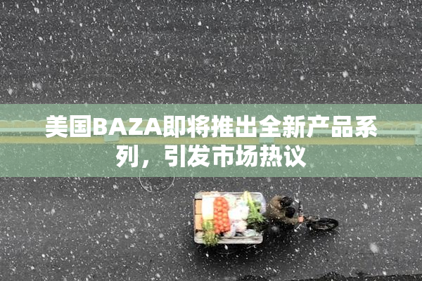 美国BAZA即将推出全新产品系列，引发市场热议
