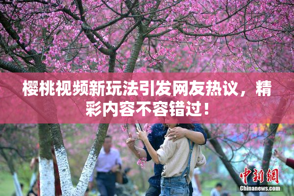 樱桃视频新玩法引发网友热议，精彩内容不容错过！