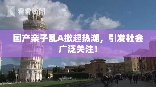 国产亲子乱A掀起热潮，引发社会广泛关注！