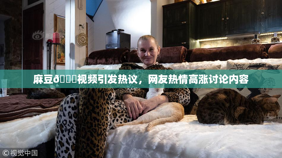 麻豆🔞视频引发热议，网友热情高涨讨论内容