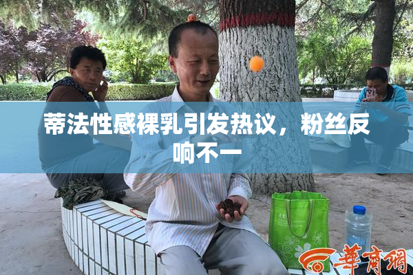 蒂法性感裸乳引发热议，粉丝反响不一