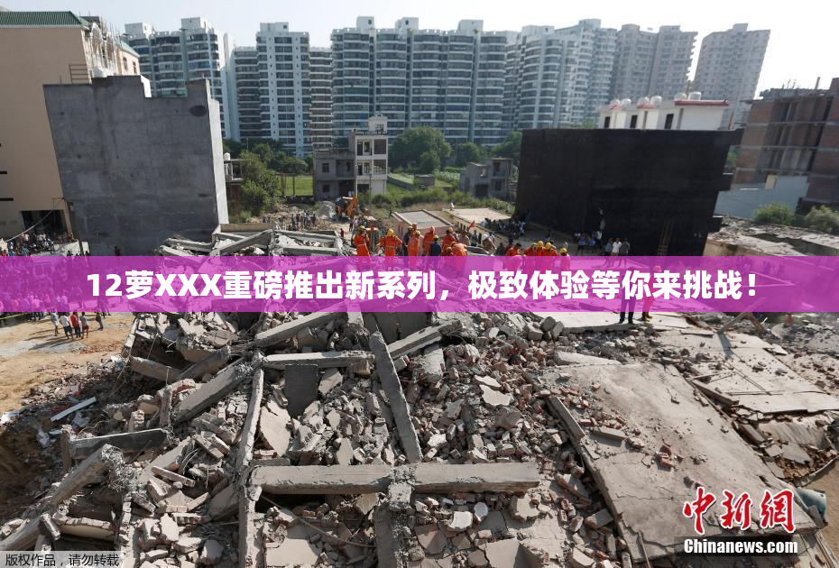 12萝XXX重磅推出新系列，极致体验等你来挑战！