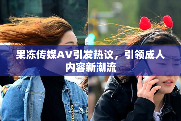 果冻传媒AV引发热议，引领成人内容新潮流
