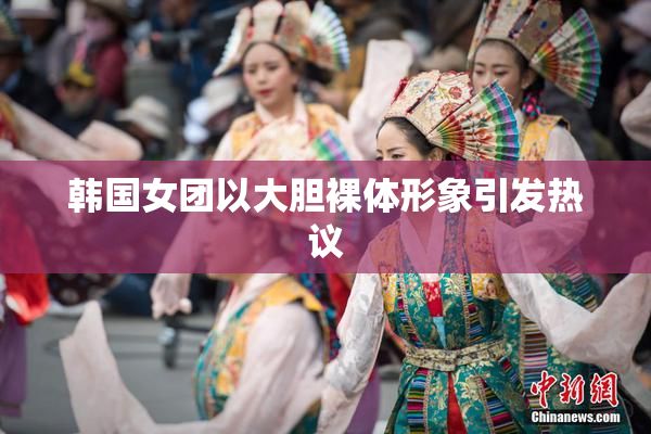 韩国女团以大胆裸体形象引发热议