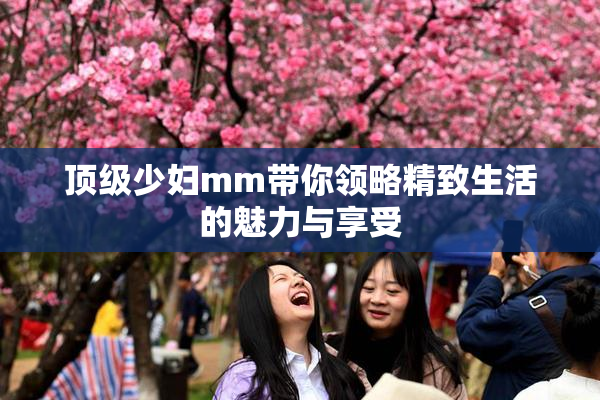 顶级少妇mm带你领略精致生活的魅力与享受