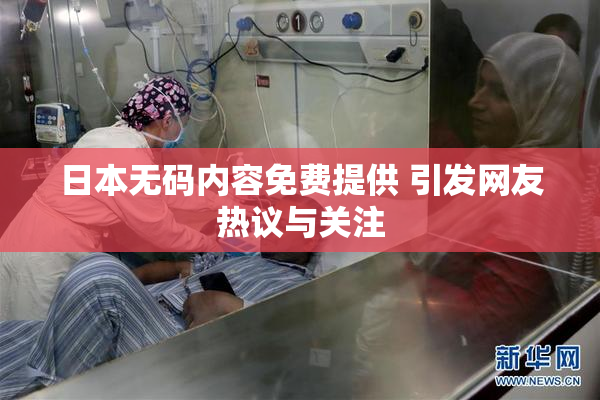 日本无码内容免费提供 引发网友热议与关注