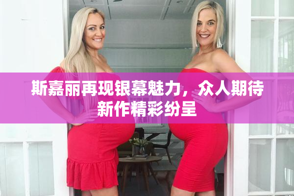 斯嘉丽再现银幕魅力，众人期待新作精彩纷呈