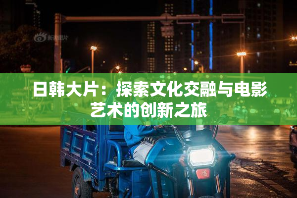 日韩大片：探索文化交融与电影艺术的创新之旅